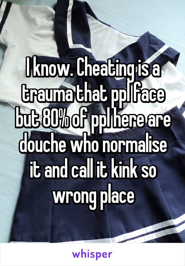 I know. Cheating is a trauma that ppl face but 80% of ppl here are douche who normalise it and call it kink so wrong place