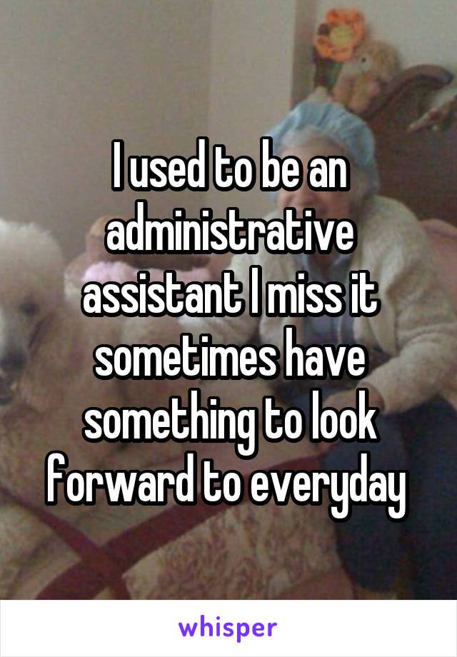 I used to be an administrative assistant I miss it sometimes have something to look forward to everyday 