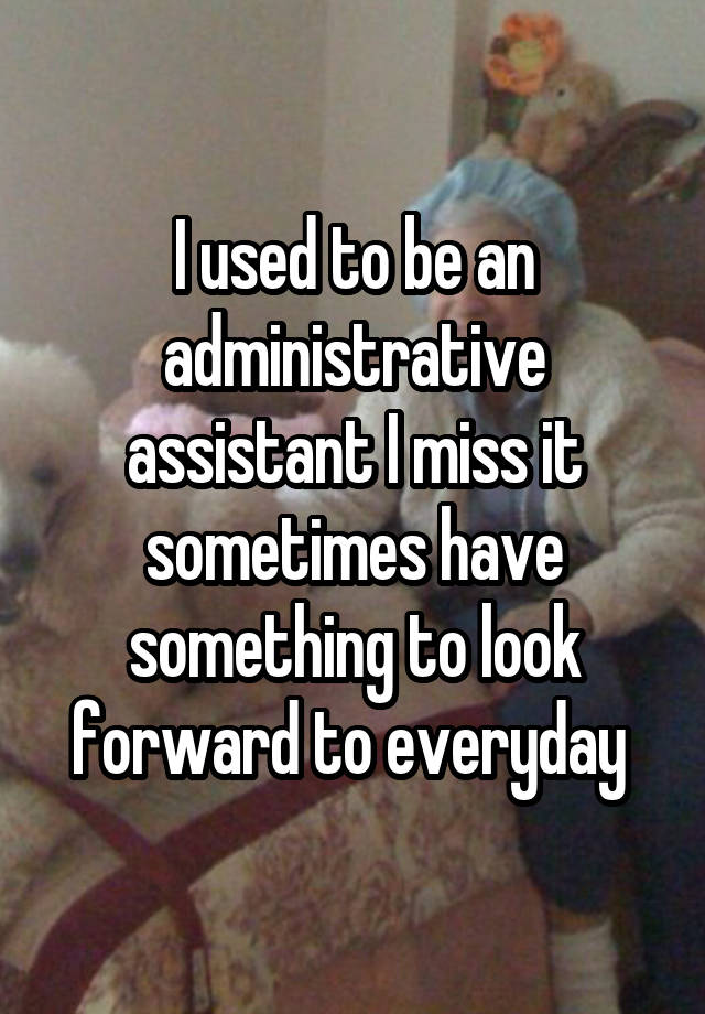 I used to be an administrative assistant I miss it sometimes have something to look forward to everyday 