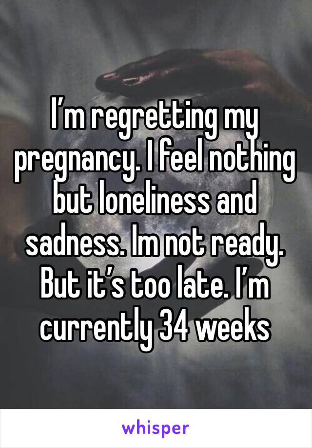 I’m regretting my pregnancy. I feel nothing but loneliness and sadness. Im not ready. But it’s too late. I’m currently 34 weeks 