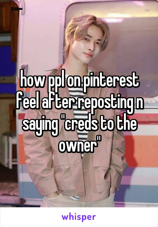 how ppl on pinterest feel after reposting n saying "creds to the owner"