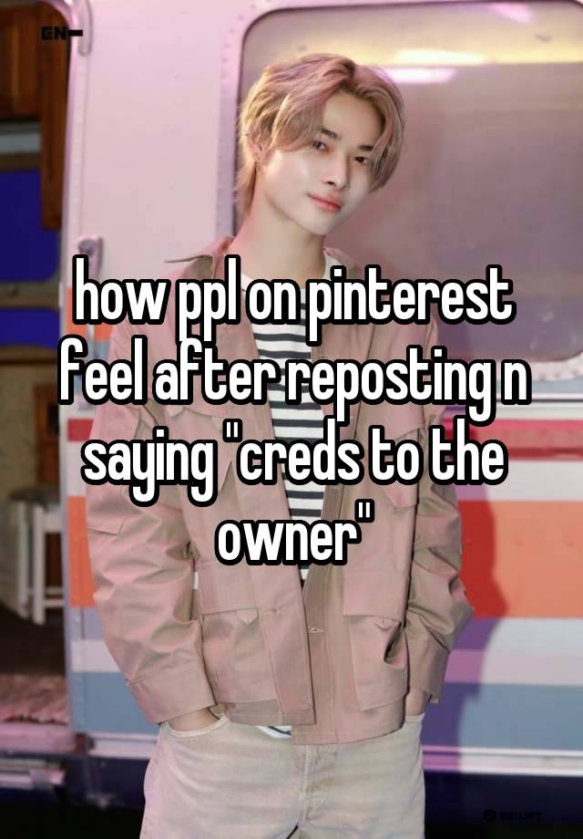 how ppl on pinterest feel after reposting n saying "creds to the owner"