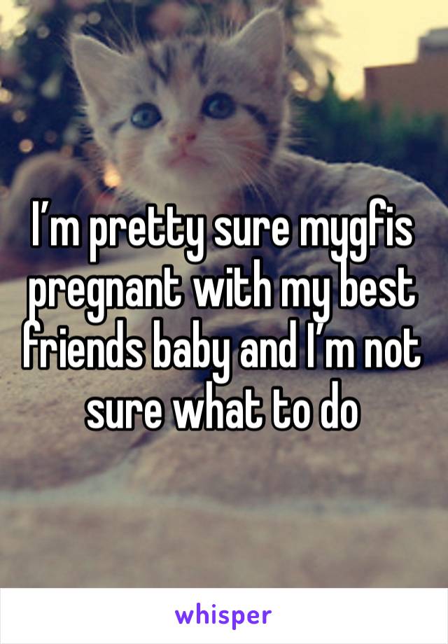 I’m pretty sure mygfis pregnant with my best friends baby and I’m not sure what to do 