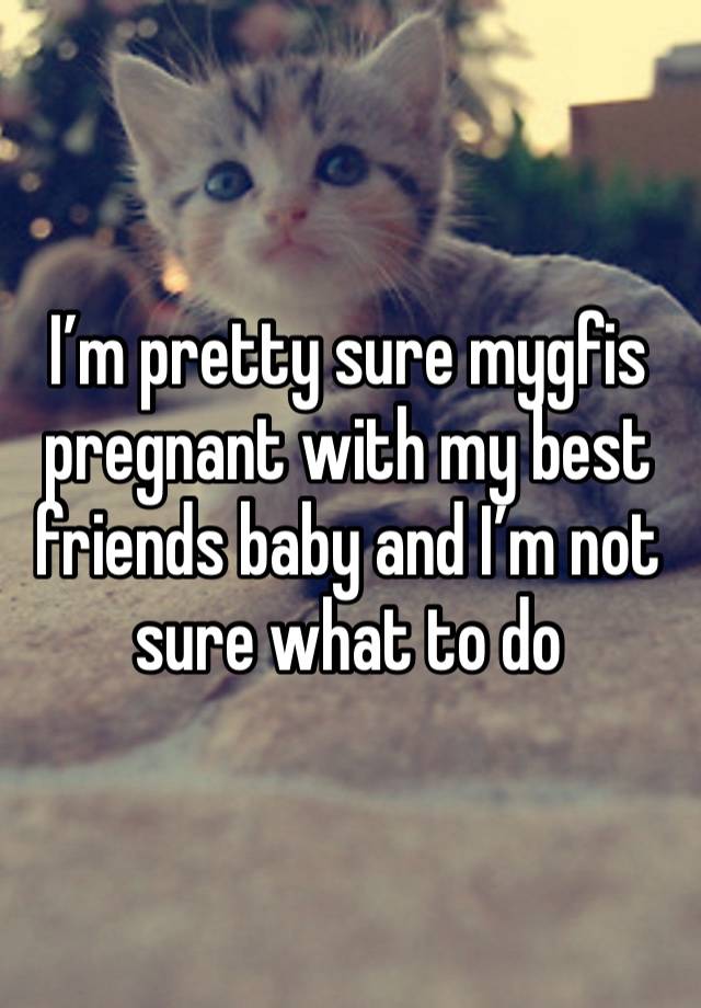 I’m pretty sure mygfis pregnant with my best friends baby and I’m not sure what to do 