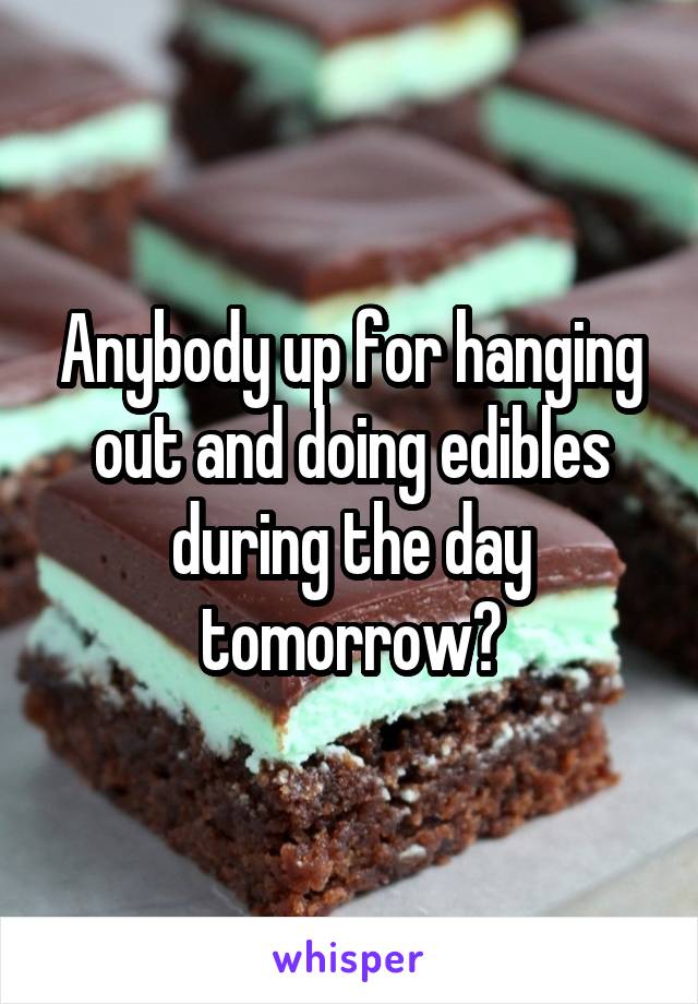 Anybody up for hanging out and doing edibles during the day tomorrow?