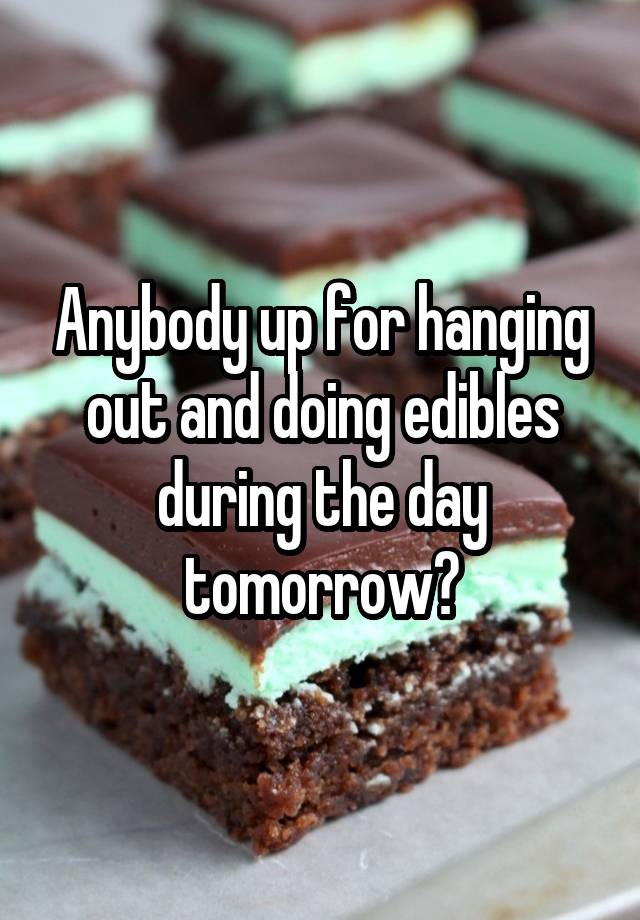 Anybody up for hanging out and doing edibles during the day tomorrow?