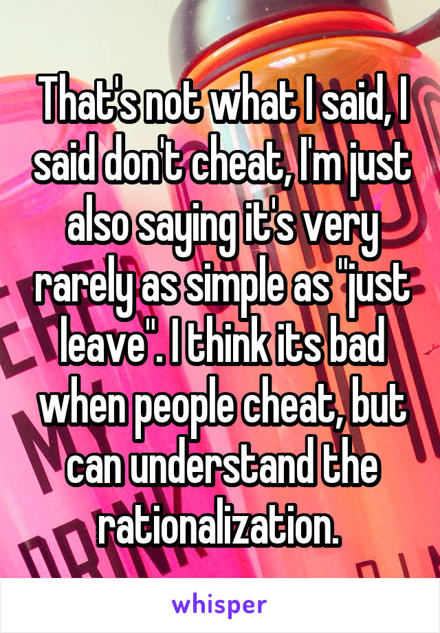 That's not what I said, I said don't cheat, I'm just also saying it's very rarely as simple as "just leave". I think its bad when people cheat, but can understand the rationalization. 