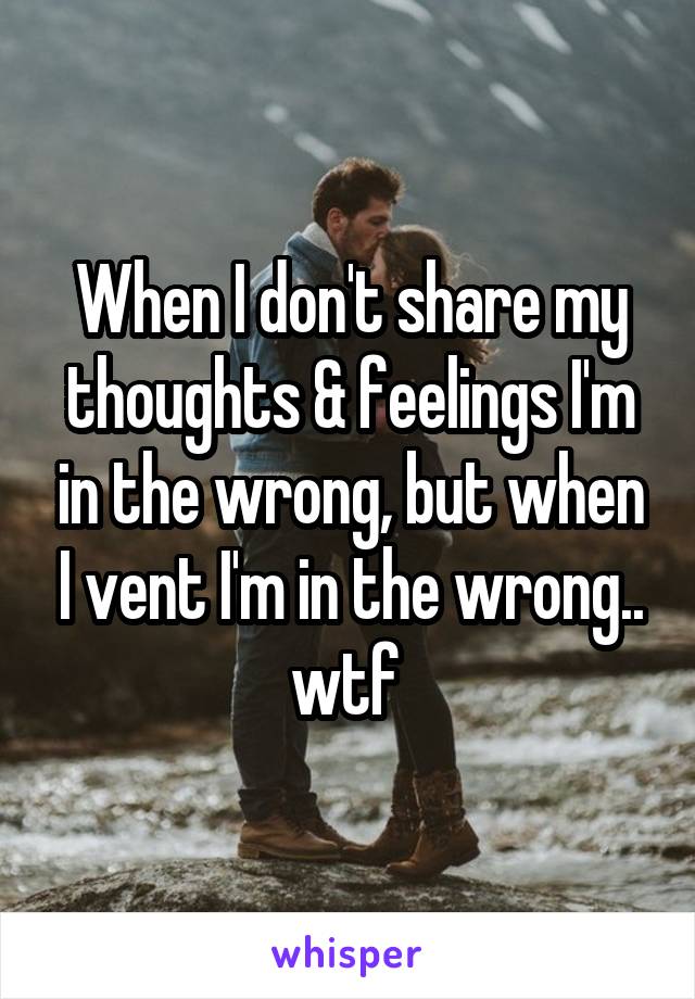 When I don't share my thoughts & feelings I'm in the wrong, but when I vent I'm in the wrong.. wtf 