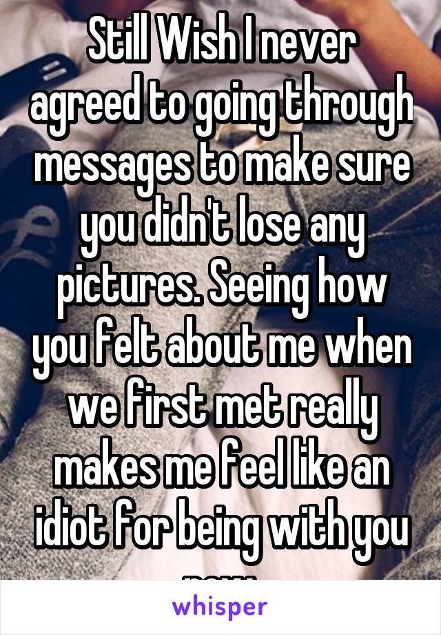 Still Wish I never agreed to going through messages to make sure you didn't lose any pictures. Seeing how you felt about me when we first met really makes me feel like an idiot for being with you now.