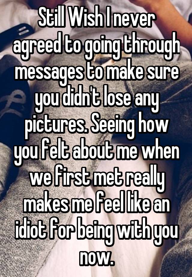 Still Wish I never agreed to going through messages to make sure you didn't lose any pictures. Seeing how you felt about me when we first met really makes me feel like an idiot for being with you now.