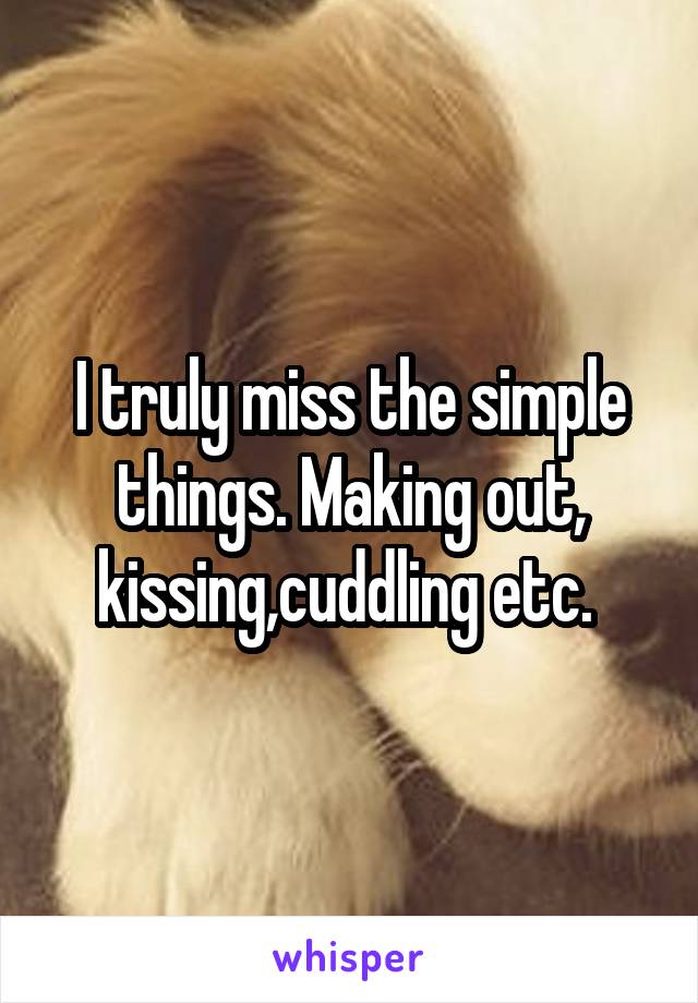 I truly miss the simple things. Making out, kissing,cuddling etc. 