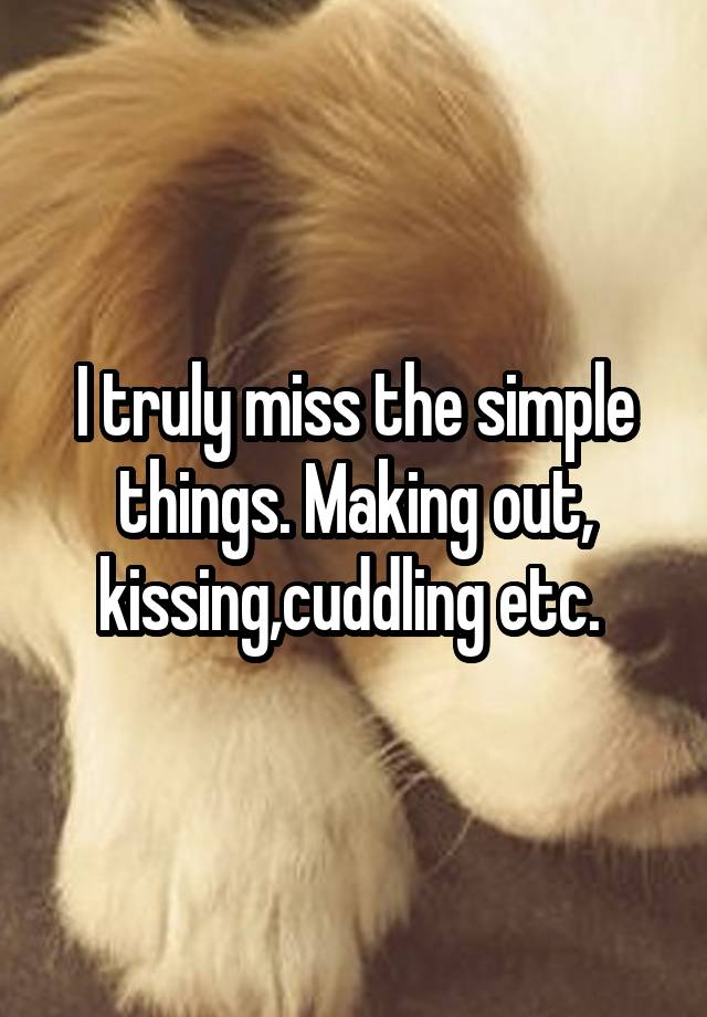 I truly miss the simple things. Making out, kissing,cuddling etc. 