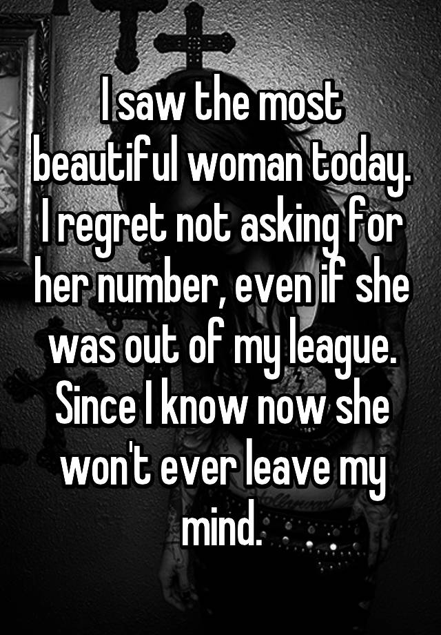 I saw the most beautiful woman today. I regret not asking for her number, even if she was out of my league. Since I know now she won't ever leave my mind.