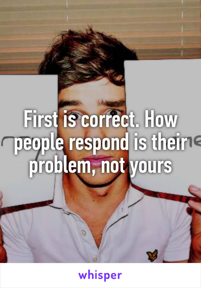 First is correct. How people respond is their problem, not yours