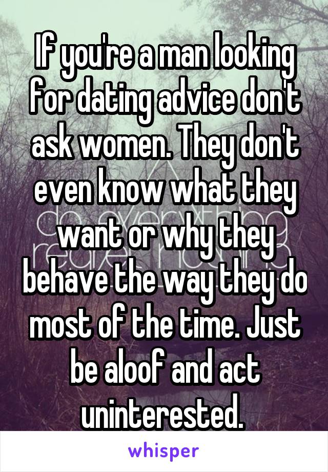 If you're a man looking for dating advice don't ask women. They don't even know what they want or why they behave the way they do most of the time. Just be aloof and act uninterested. 