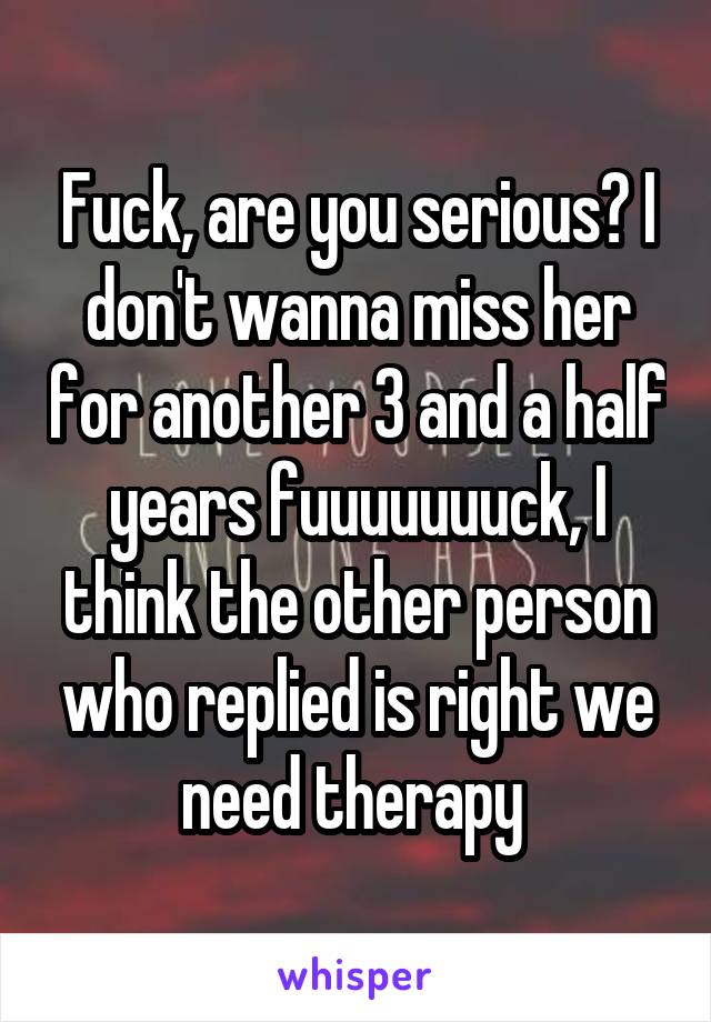 Fuck, are you serious? I don't wanna miss her for another 3 and a half years fuuuuuuuck, I think the other person who replied is right we need therapy 