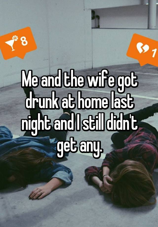 Me and the wife got drunk at home last night and I still didn't get any.