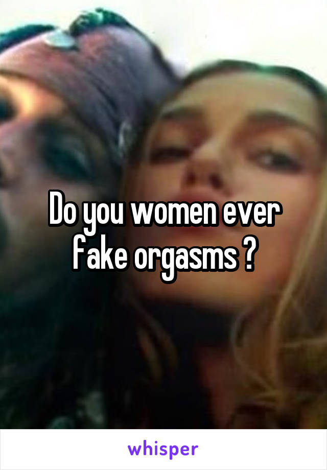 Do you women ever fake orgasms ?