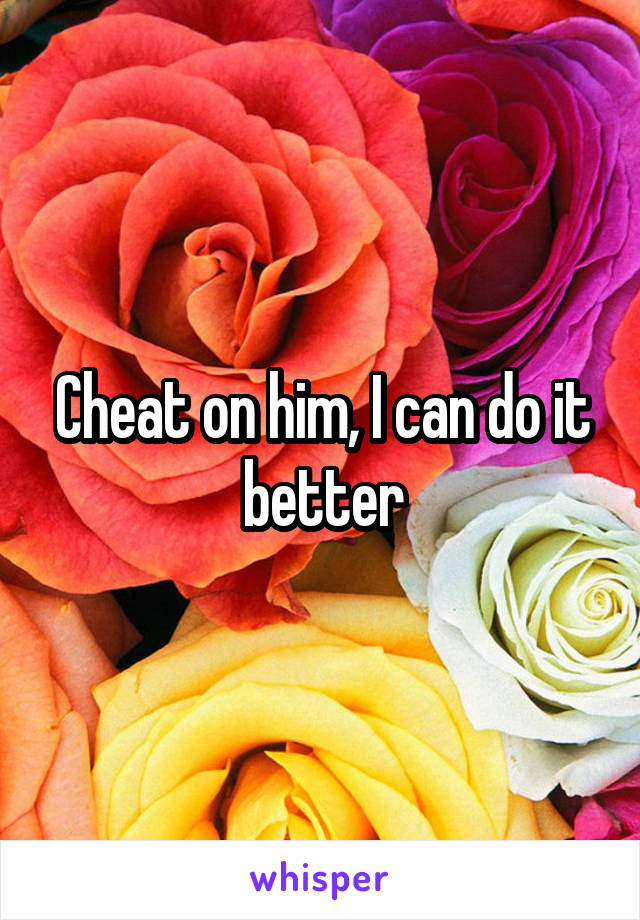 Cheat on him, I can do it better