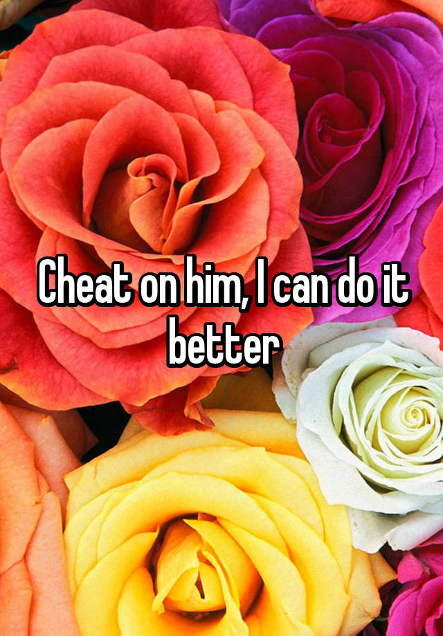 Cheat on him, I can do it better