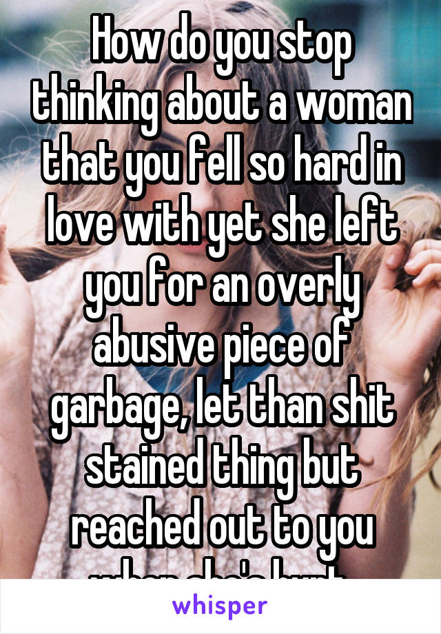 How do you stop thinking about a woman that you fell so hard in love with yet she left you for an overly abusive piece of garbage, let than shit stained thing but reached out to you when she's hurt 