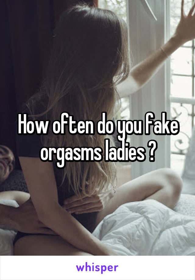 How often do you fake orgasms ladies ?
