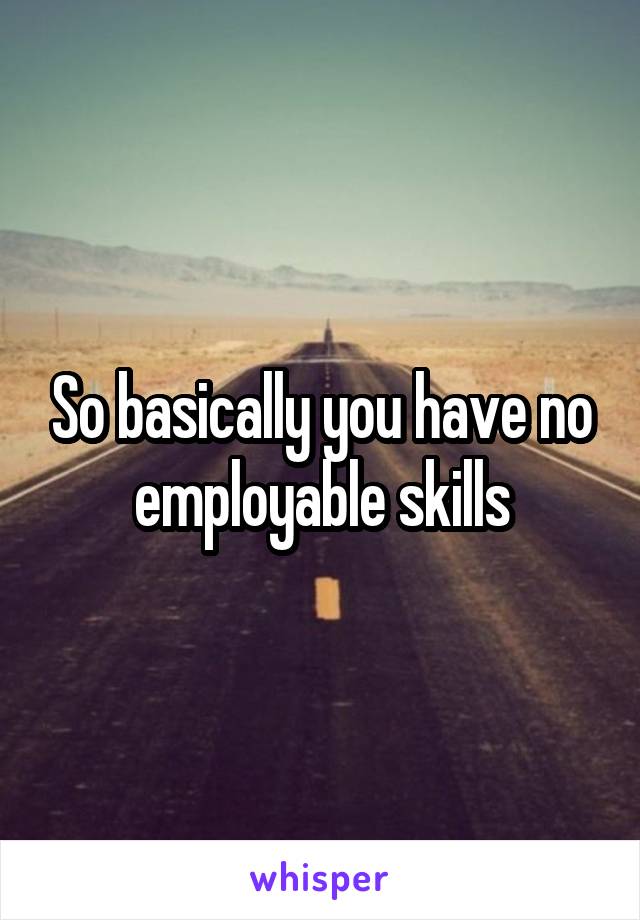 So basically you have no employable skills