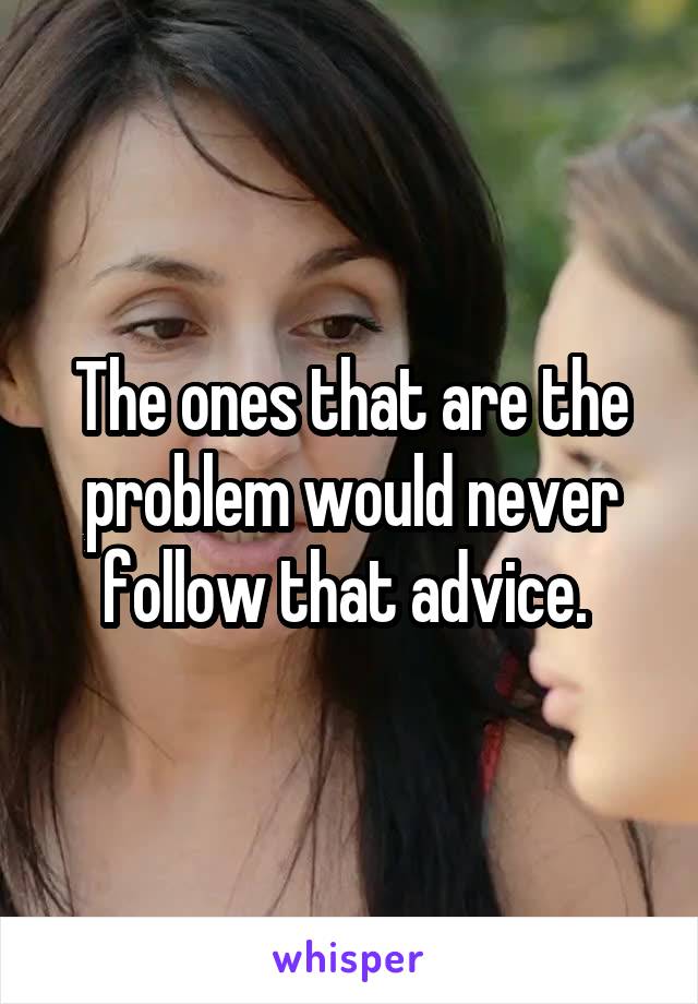 The ones that are the problem would never follow that advice. 