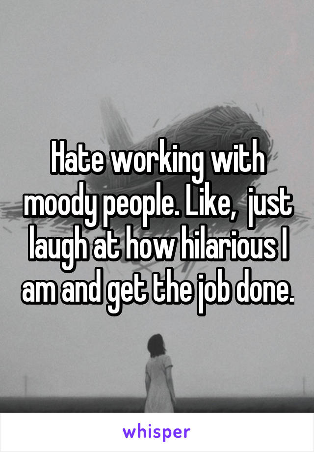 Hate working with moody people. Like,  just laugh at how hilarious I am and get the job done.