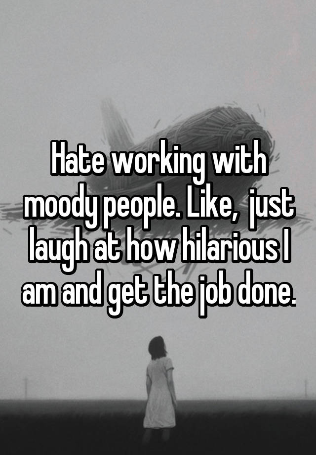 Hate working with moody people. Like,  just laugh at how hilarious I am and get the job done.