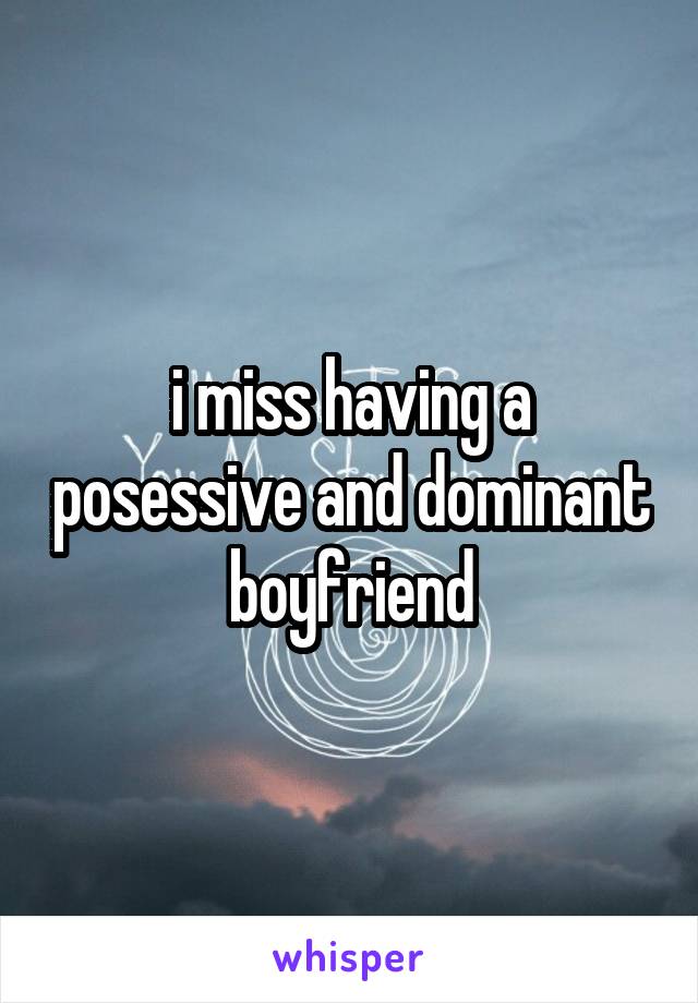 i miss having a posessive and dominant boyfriend