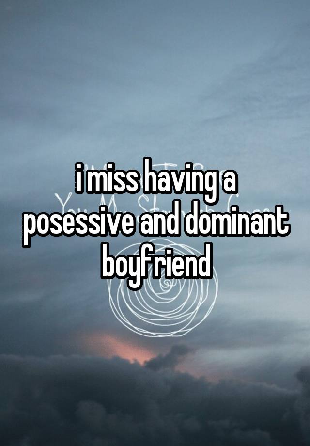 i miss having a posessive and dominant boyfriend