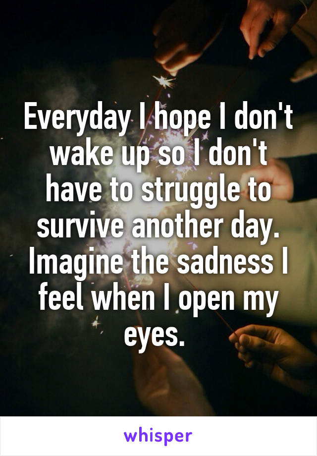 Everyday I hope I don't wake up so I don't have to struggle to survive another day. Imagine the sadness I feel when I open my eyes. 