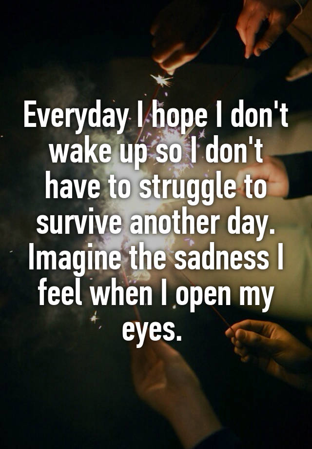 Everyday I hope I don't wake up so I don't have to struggle to survive another day. Imagine the sadness I feel when I open my eyes. 