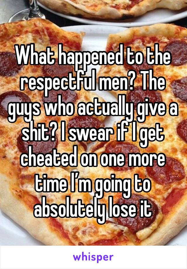 What happened to the respectful men? The guys who actually give a shit? I swear if I get cheated on one more time I’m going to absolutely lose it