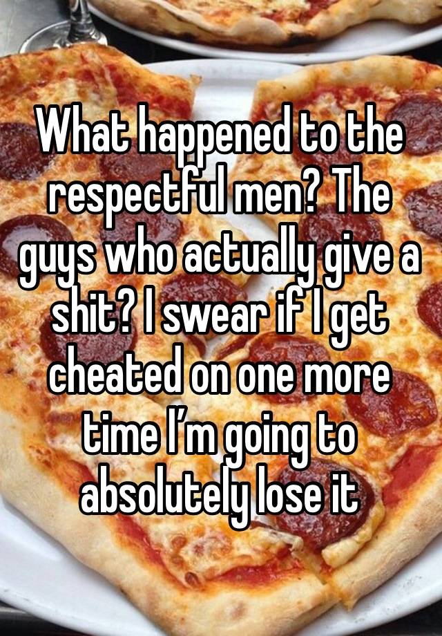 What happened to the respectful men? The guys who actually give a shit? I swear if I get cheated on one more time I’m going to absolutely lose it