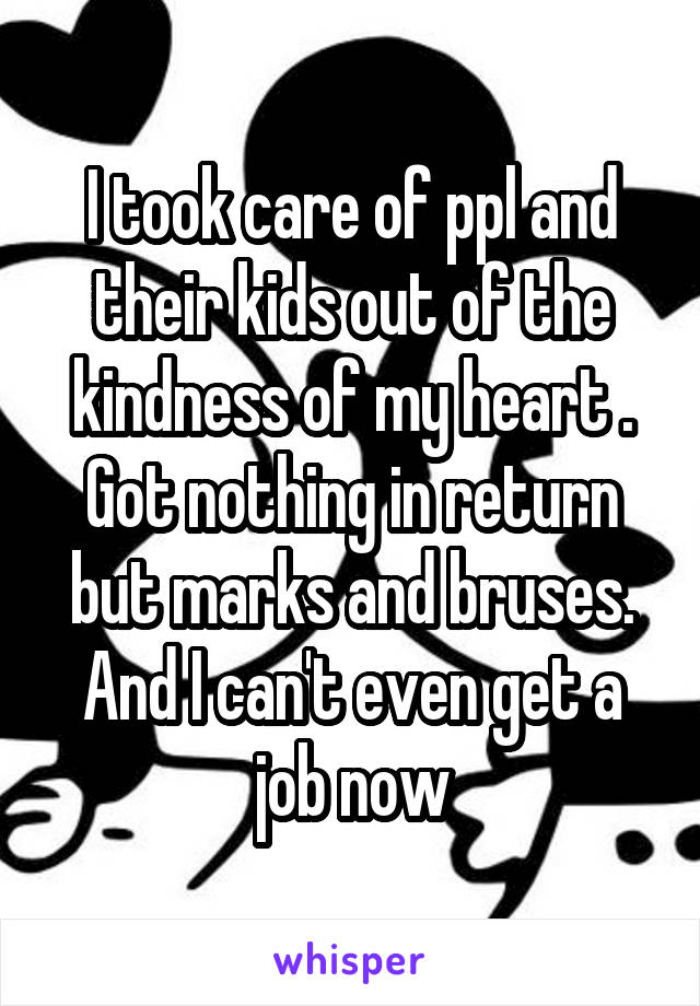 I took care of ppl and their kids out of the kindness of my heart . Got nothing in return but marks and bruses. And I can't even get a job now