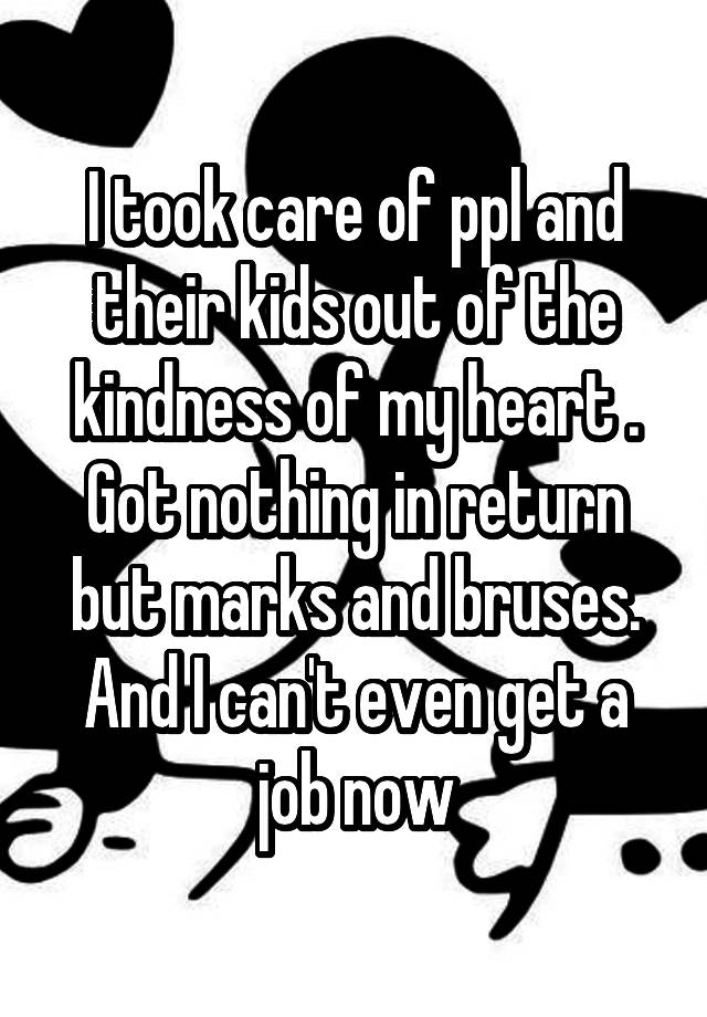 I took care of ppl and their kids out of the kindness of my heart . Got nothing in return but marks and bruses. And I can't even get a job now