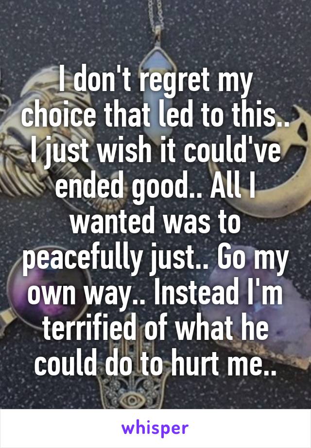 
I don't regret my choice that led to this.. I just wish it could've ended good.. All I wanted was to peacefully just.. Go my own way.. Instead I'm terrified of what he could do to hurt me..