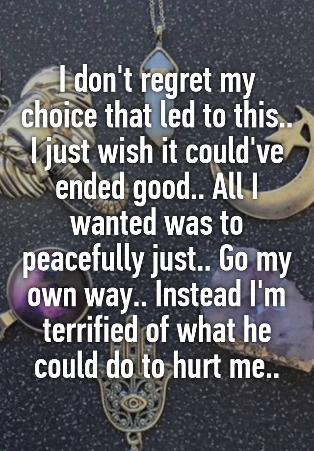 
I don't regret my choice that led to this.. I just wish it could've ended good.. All I wanted was to peacefully just.. Go my own way.. Instead I'm terrified of what he could do to hurt me..