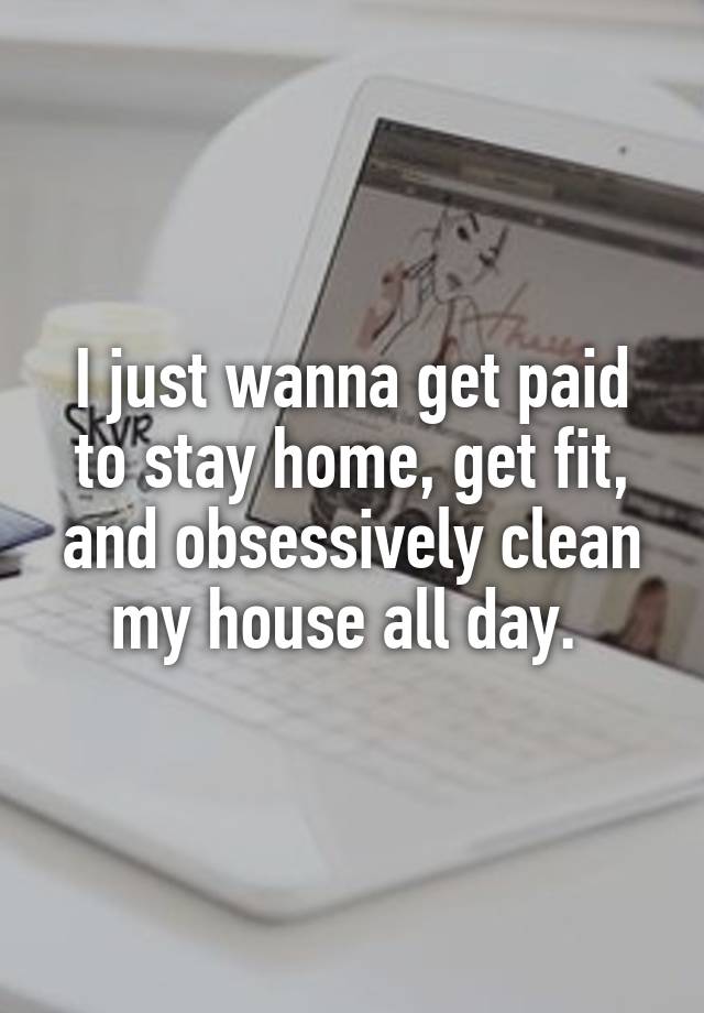 I just wanna get paid to stay home, get fit, and obsessively clean my house all day. 