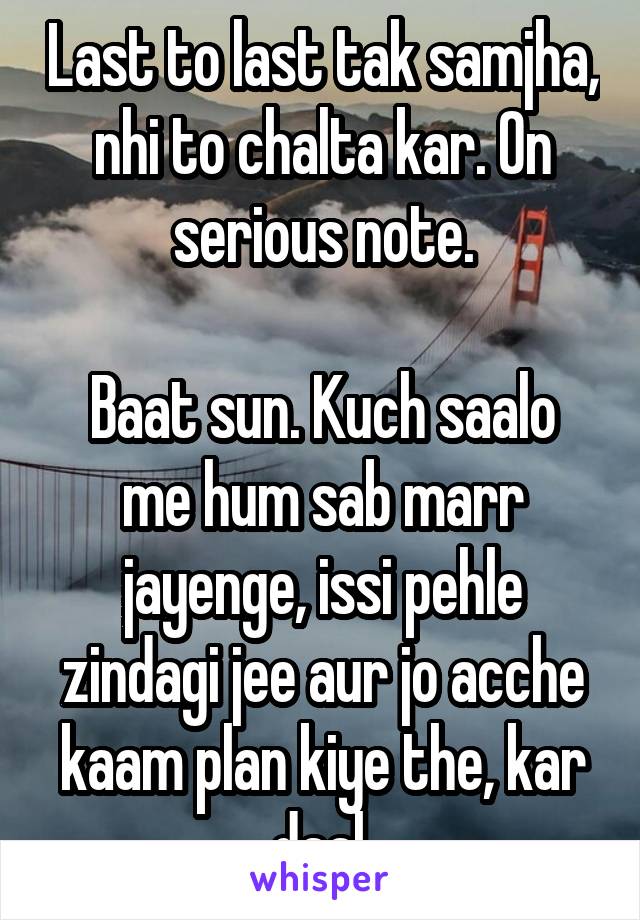 Last to last tak samjha, nhi to chalta kar. On serious note.

Baat sun. Kuch saalo me hum sab marr jayenge, issi pehle zindagi jee aur jo acche kaam plan kiye the, kar daal.