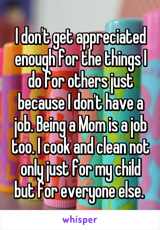 I don't get appreciated enough for the things I do for others just because I don't have a job. Being a Mom is a job too. I cook and clean not only just for my child but for everyone else. 