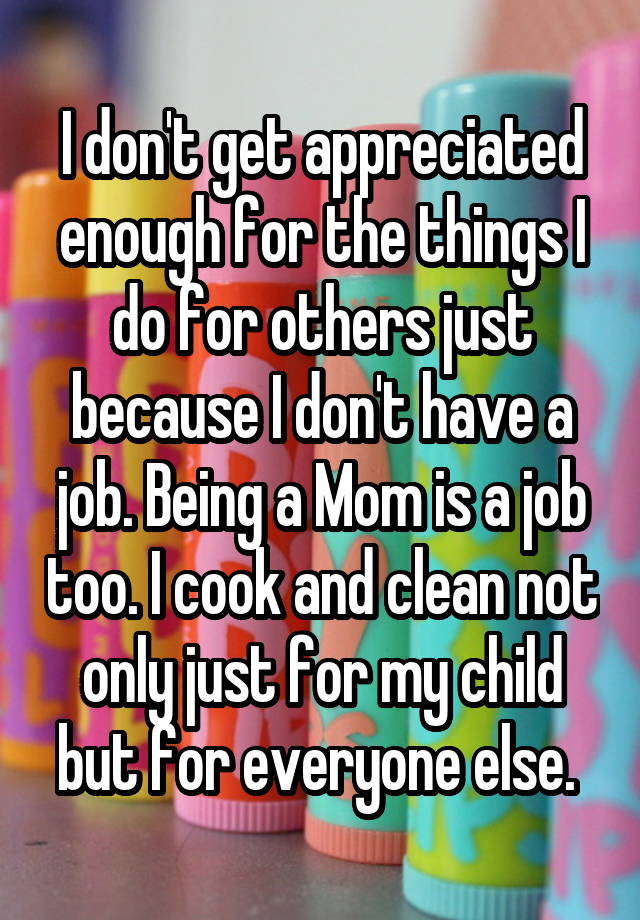 I don't get appreciated enough for the things I do for others just because I don't have a job. Being a Mom is a job too. I cook and clean not only just for my child but for everyone else. 