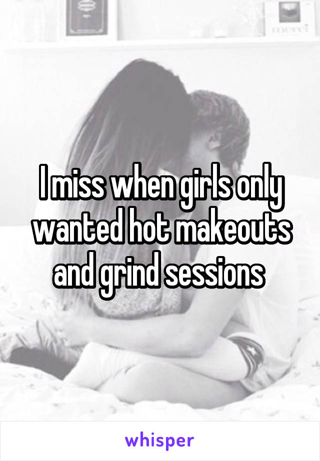 I miss when girls only wanted hot makeouts and grind sessions 