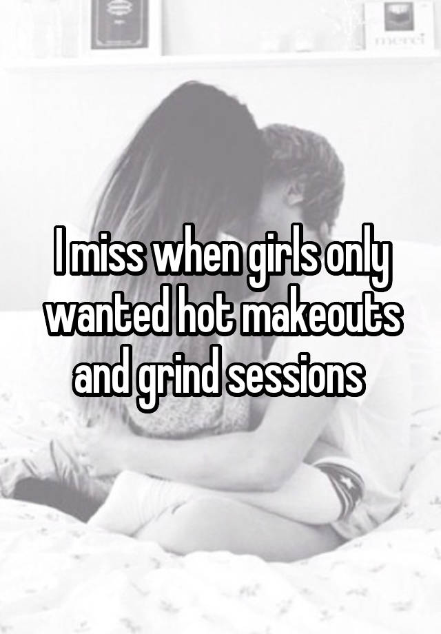 I miss when girls only wanted hot makeouts and grind sessions 