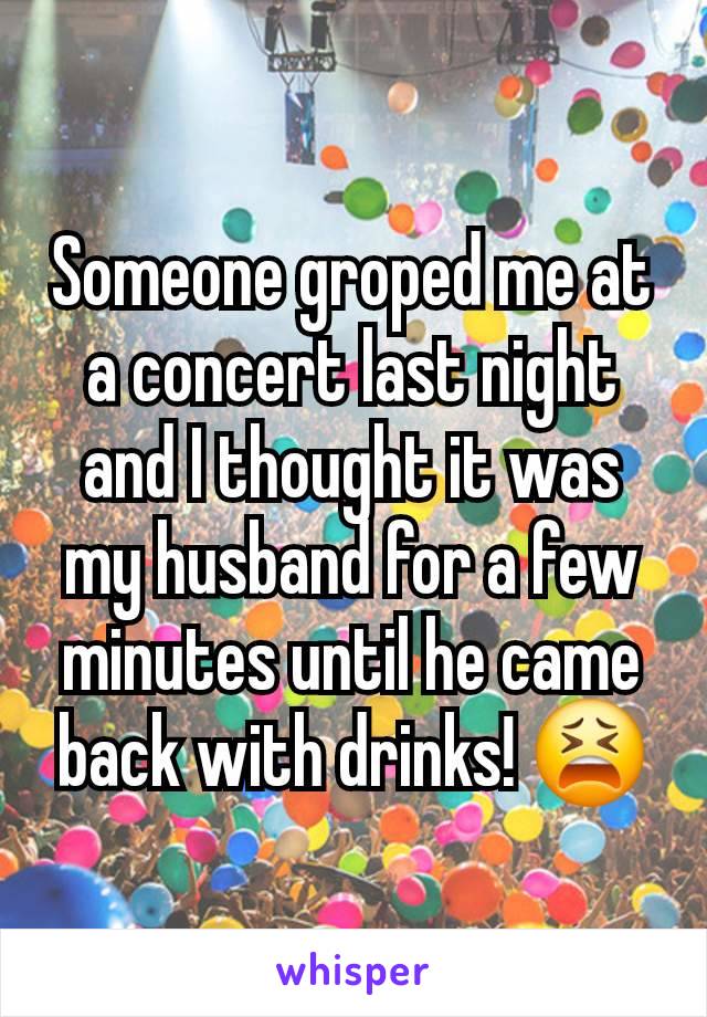 Someone groped me at a concert last night and I thought it was my husband for a few minutes until he came back with drinks! 😫