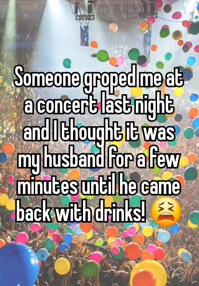 Someone groped me at a concert last night and I thought it was my husband for a few minutes until he came back with drinks! 😫