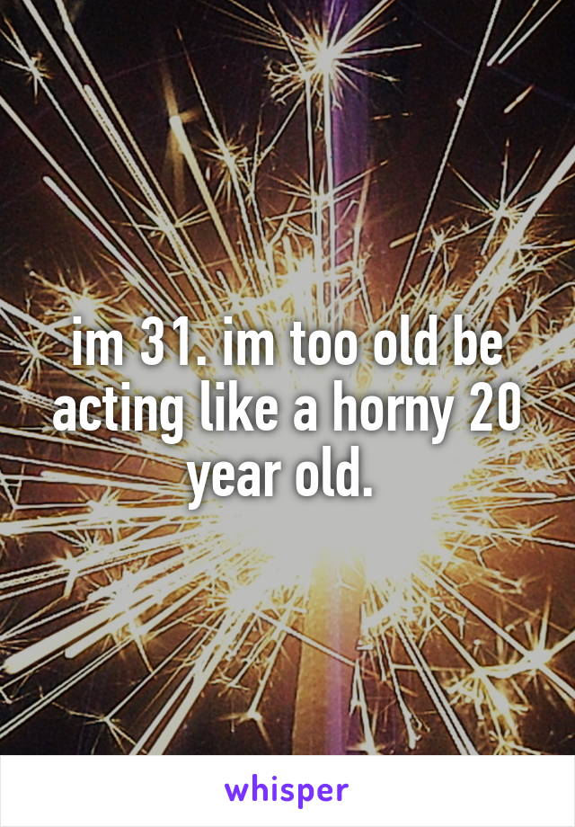 im 31. im too old be acting like a horny 20 year old. 