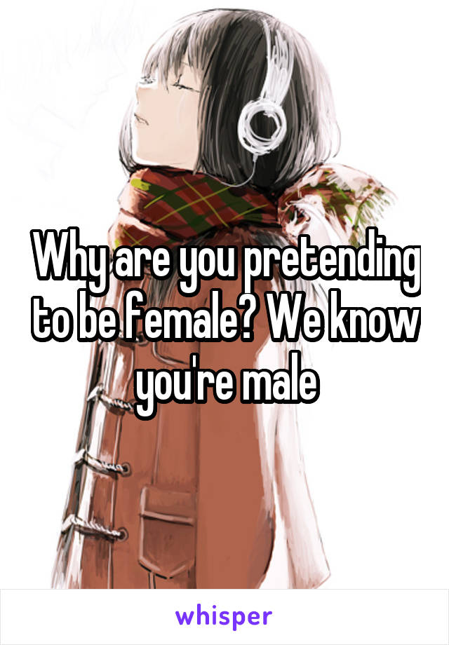 Why are you pretending to be female? We know you're male